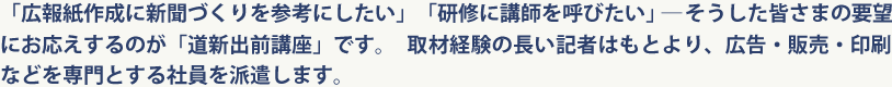 「広報紙作成に新聞づくりを参考にしたい」「研修に講師を呼びたい」―そうした皆さまの要望にお応えするのが「道新出前講座」です。取材経験の長い記者はもとより、広告・販売・印刷などを専門とする社員を派遣します。